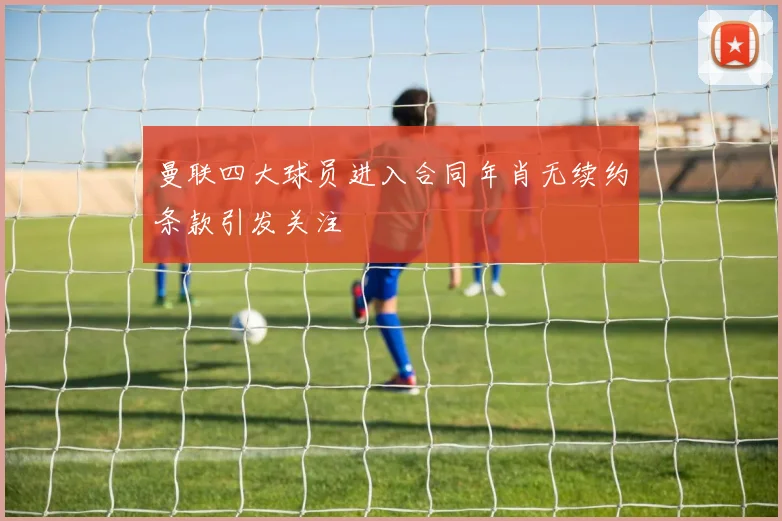 曼联四大球员进入合同年肖无续约条款引发关注