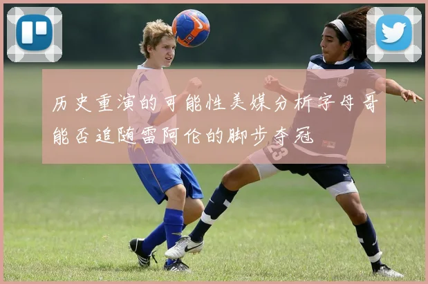 历史重演的可能性美媒分析字母哥能否追随雷阿伦的脚步夺冠