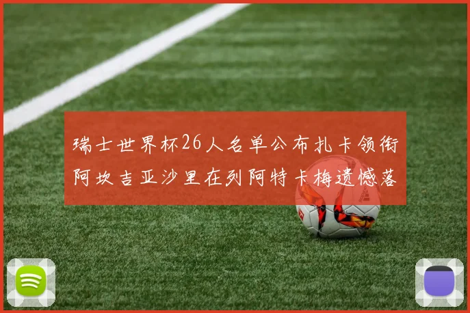瑞士世界杯26人名单公布扎卡领衔阿坎吉亚沙里在列阿特卡梅遗憾落选