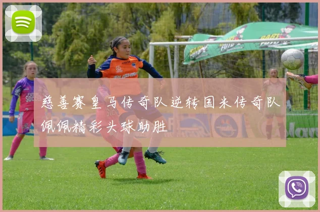 慈善赛皇马传奇队逆转国米传奇队佩佩精彩头球助胜