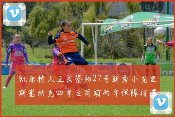 凯尔特人正式签约27号新秀小克里斯塞纳克四年合同前两年保障待遇明确