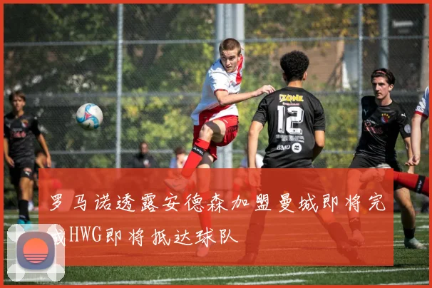 罗马诺透露安德森加盟曼城即将完成HWG即将抵达球队