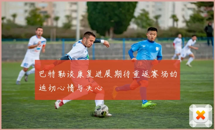 巴特勒谈康复进展期待重返赛场的迫切心情与决心