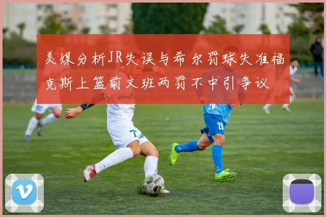 美媒分析JR失误与希尔罚球失准福克斯上篮前文班两罚不中引争议