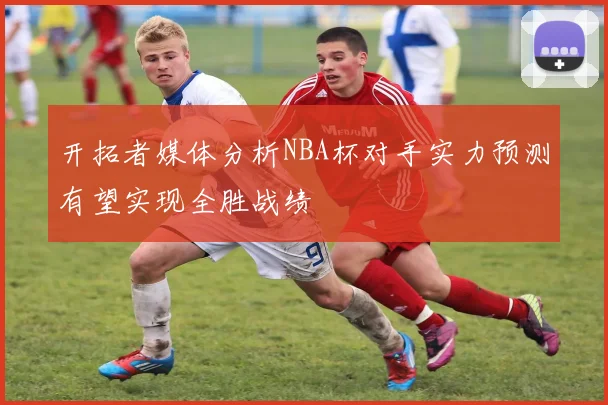 开拓者媒体分析NBA杯对手实力预测有望实现全胜战绩