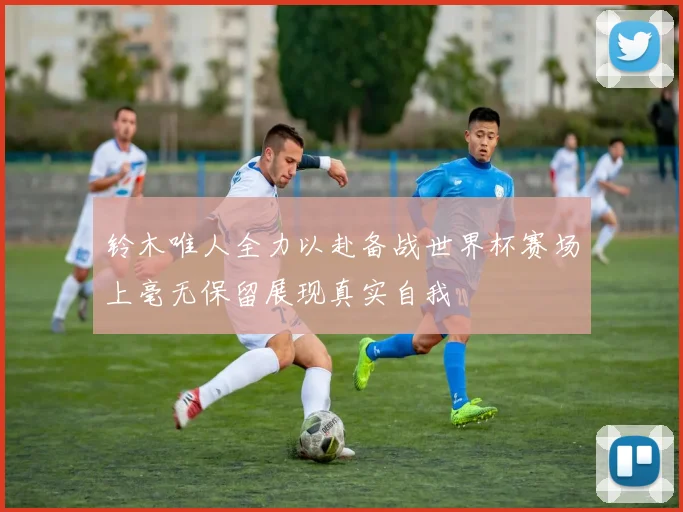 铃木唯人全力以赴备战世界杯赛场上毫无保留展现真实自我