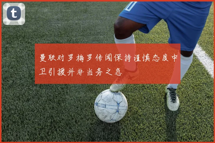 曼联对罗梅罗传闻保持谨慎态度中卫引援并非当务之急