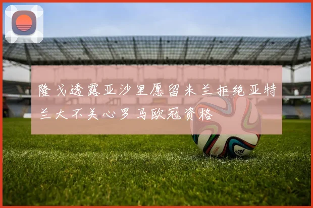 隆戈透露亚沙里愿留米兰拒绝亚特兰大不关心罗马欧冠资格