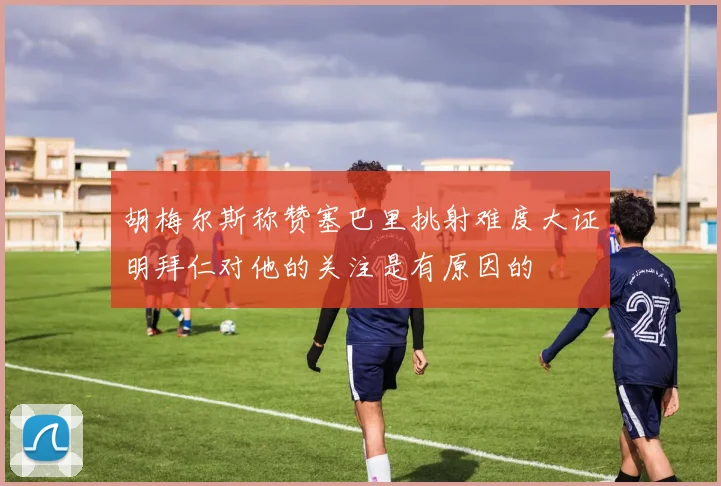 胡梅尔斯称赞塞巴里挑射难度大证明拜仁对他的关注是有原因的