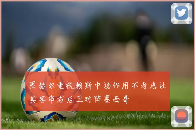 图赫尔重视赖斯中场作用不考虑让其客串右后卫对阵墨西哥
