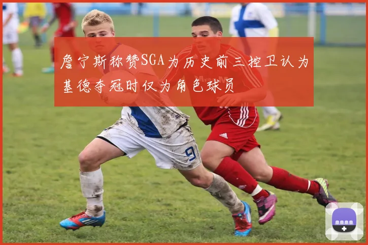 詹宁斯称赞SGA为历史前三控卫认为基德夺冠时仅为角色球员