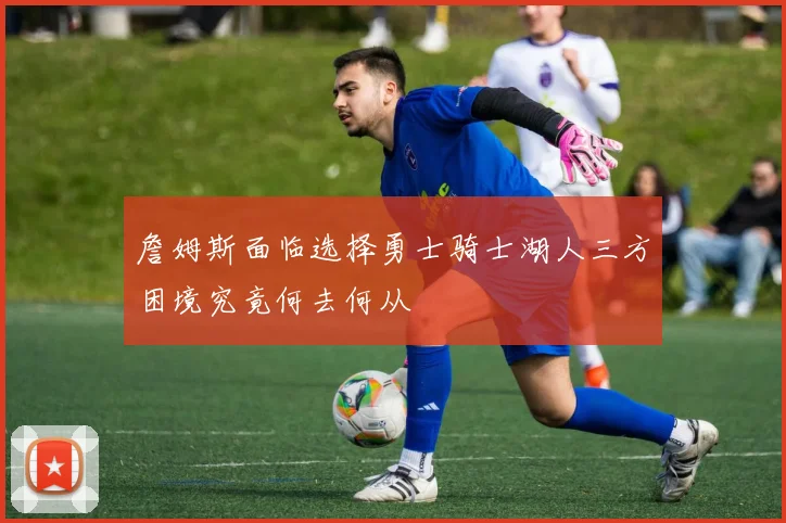 詹姆斯面临选择勇士骑士湖人三方困境究竟何去何从