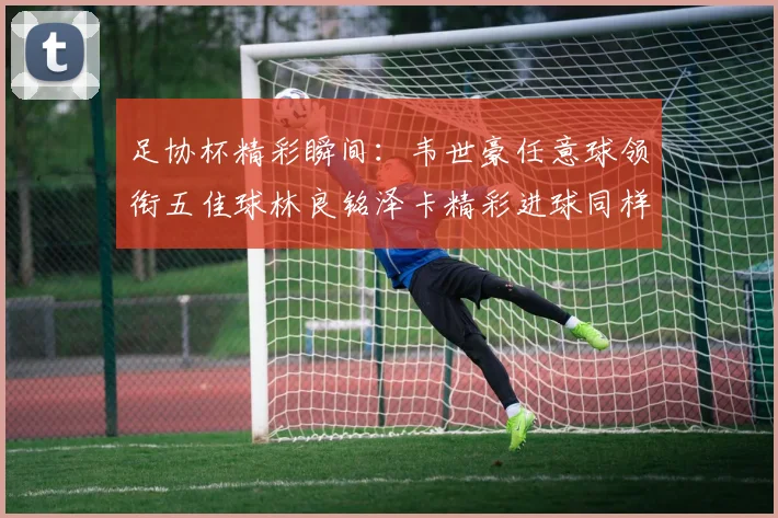 足协杯精彩瞬间：韦世豪任意球领衔五佳球林良铭泽卡精彩进球同样耀眼