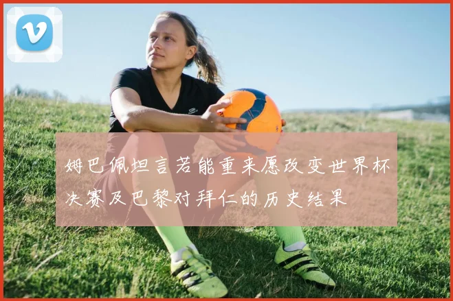 姆巴佩坦言若能重来愿改变世界杯决赛及巴黎对拜仁的历史结果